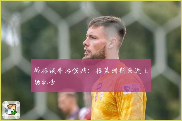 蒂格谈乔治伤病:格莱姆斯或迎上场机会
