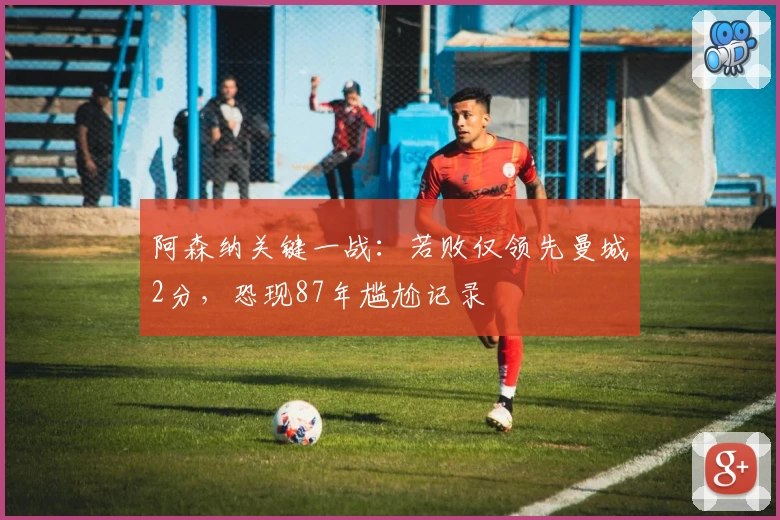 阿森纳关键一战：若败仅领先曼城2分，恐现87年尴尬记录