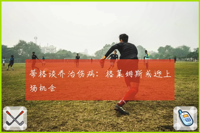 蒂格谈乔治伤病：格莱姆斯或迎上场机会