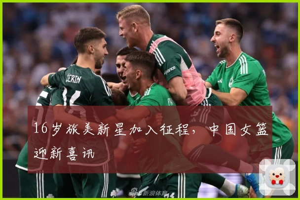 16岁旅美新星加入征程，中国女篮迎新喜讯