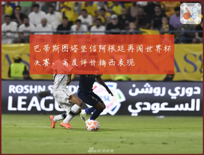 巴蒂斯图塔坚信阿根廷再闯世界杯决赛，高度评价梅西表现