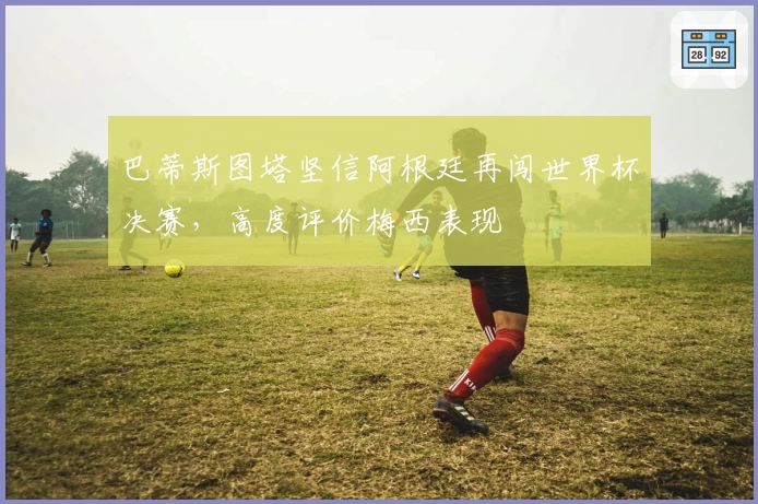 巴蒂斯图塔坚信阿根廷再闯世界杯决赛，高度评价梅西表现