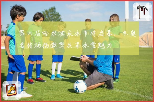 第六届哈尔滨采冰节将启幕，冬奥名将杨扬邀您共享冰雪魅力