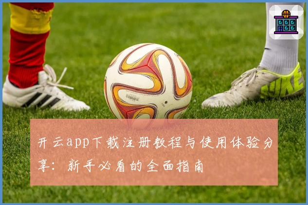 开云app下载注册教程与使用体验分享：新手必看的全面指南
