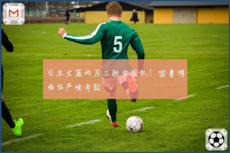 日本女篮两月三胜中国队！宫鲁鸣面临严峻考验