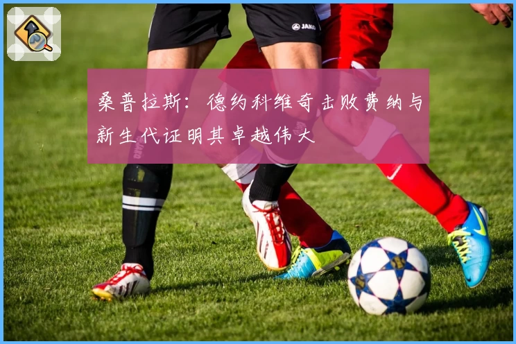 桑普拉斯：德约科维奇击败费纳与新生代证明其卓越伟大