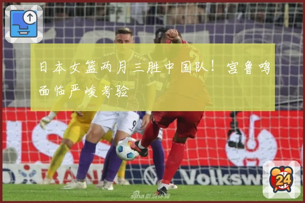 日本女篮两月三胜中国队！宫鲁鸣面临严峻考验