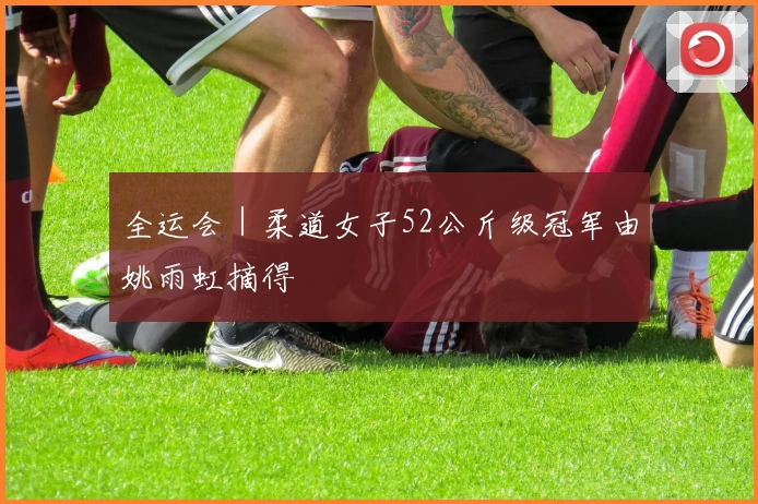 全运会｜柔道女子52公斤级冠军由姚雨虹摘得