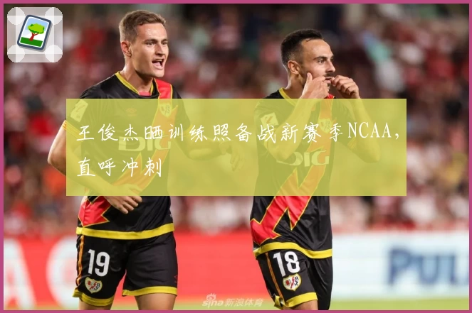 王俊杰晒训练照备战新赛季NCAA，直呼冲刺