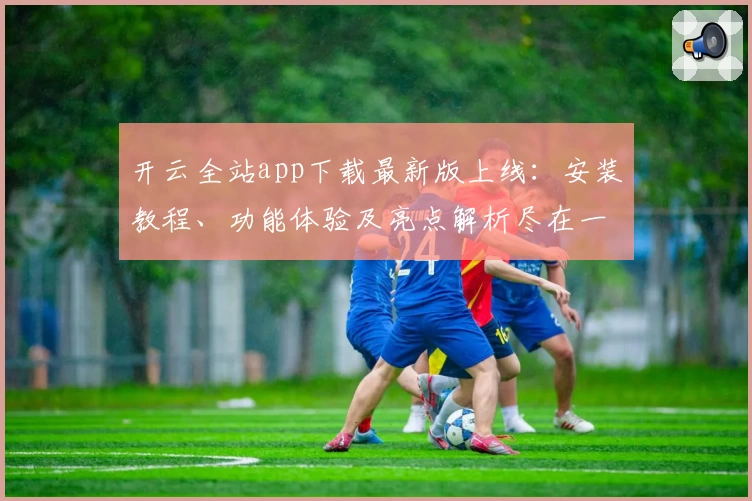 开云全站app下载最新版上线：安装教程、功能体验及亮点解析尽在一文