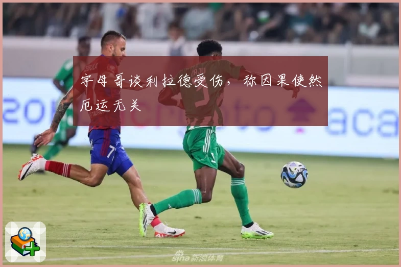 字母哥谈利拉德受伤，称因果使然厄运无关