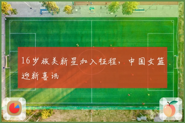 16岁旅美新星加入征程，中国女篮迎新喜讯